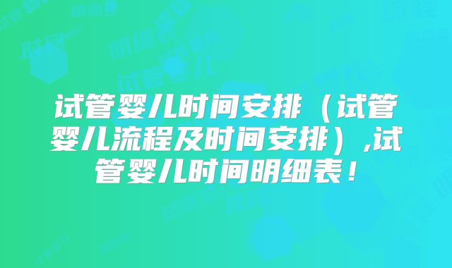 试管婴儿时间安排（试管婴儿流程及时间安排）,试管婴儿时间明细表！