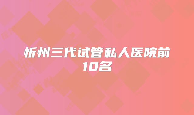 忻州三代试管私人医院前10名