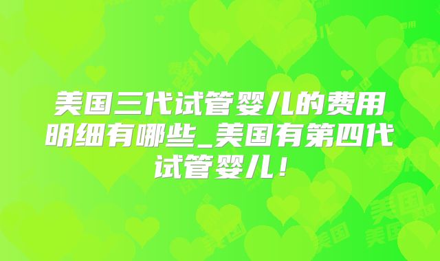 美国三代试管婴儿的费用明细有哪些_美国有第四代试管婴儿！
