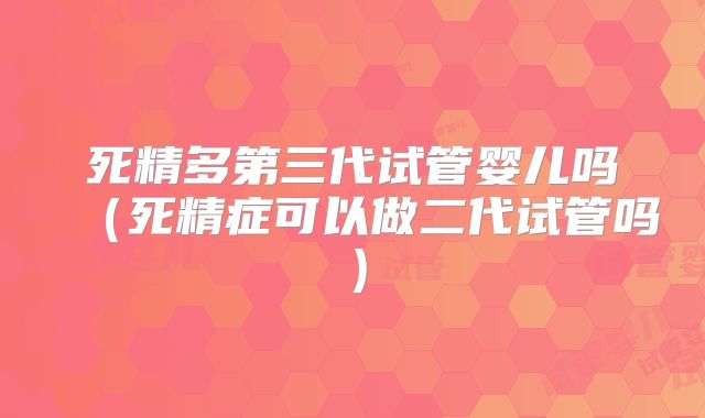 死精多第三代试管婴儿吗（死精症可以做二代试管吗）