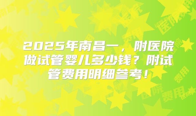 2025年南昌一，附医院做试管婴儿多少钱？附试管费用明细参考！