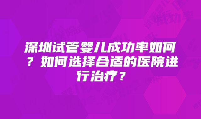 深圳试管婴儿成功率如何？如何选择合适的医院进行治疗？