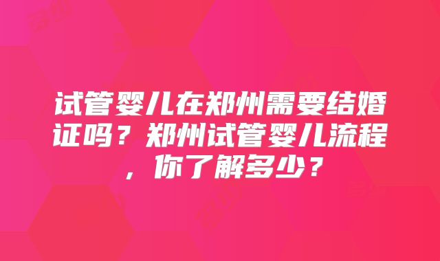 试管婴儿在郑州需要结婚证吗？郑州试管婴儿流程，你了解多少？