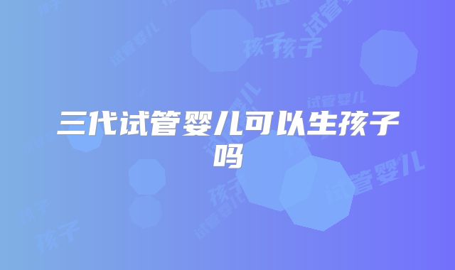 三代试管婴儿可以生孩子吗