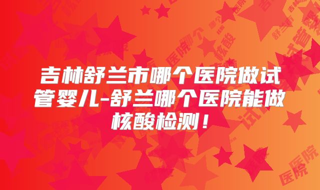吉林舒兰市哪个医院做试管婴儿-舒兰哪个医院能做核酸检测！