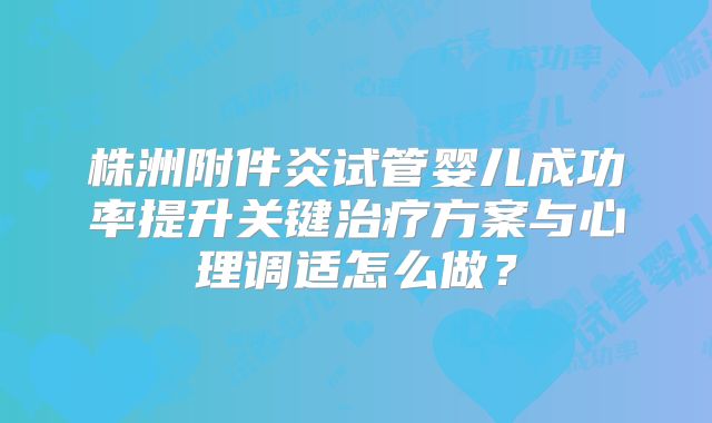 株洲附件炎试管婴儿成功率提升关键治疗方案与心理调适怎么做？