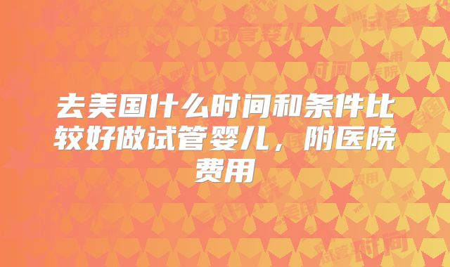去美国什么时间和条件比较好做试管婴儿,附医院费用