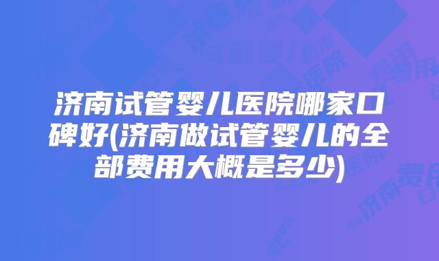济南试管婴儿医院哪家口碑好(济南做试管婴儿的全部费用大概是多少)