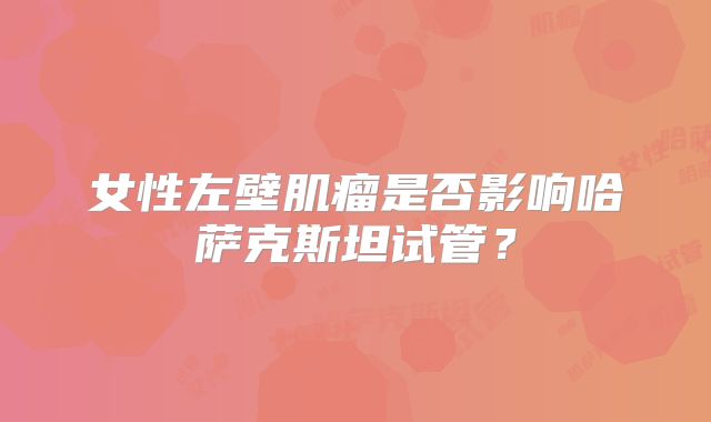 女性左壁肌瘤是否影响哈萨克斯坦试管？