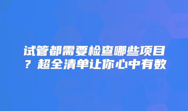 试管都需要检查哪些项目？超全清单让你心中有数