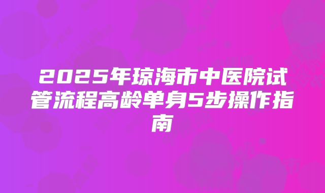 2025年琼海市中医院试管流程高龄单身5步操作指南