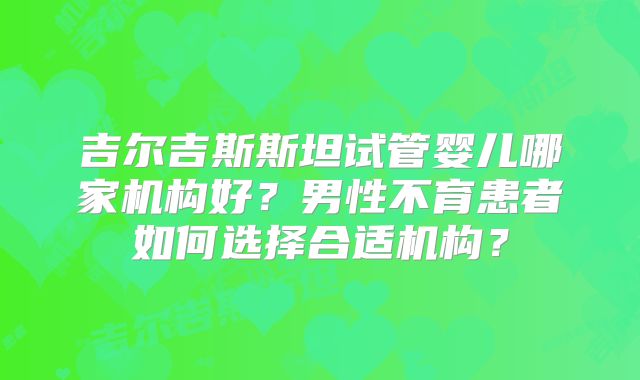 吉尔吉斯斯坦试管婴儿哪家机构好？男性不育患者如何选择合适机构？