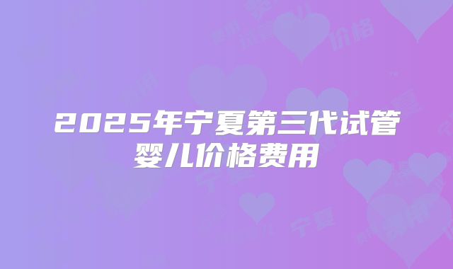 2025年宁夏第三代试管婴儿价格费用