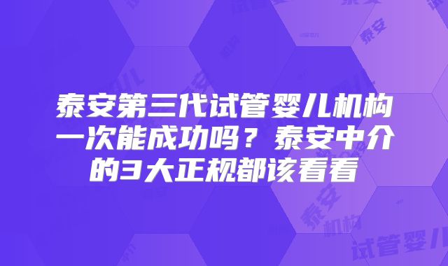 泰安第三代试管婴儿机构一次能成功吗？泰安中介的3大正规都该看看