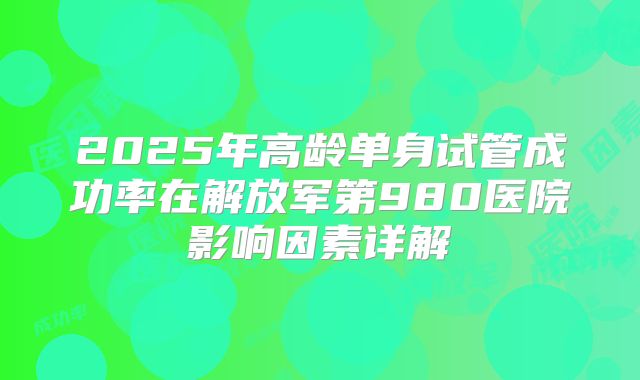 2025年高龄单身试管成功率在解放军第980医院影响因素详解