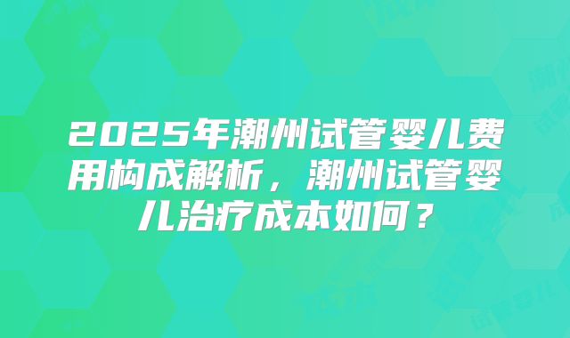 2025年潮州试管婴儿费用构成解析，潮州试管婴儿治疗成本如何？