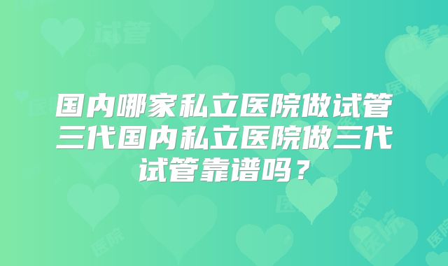 国内哪家私立医院做试管三代国内私立医院做三代试管靠谱吗？