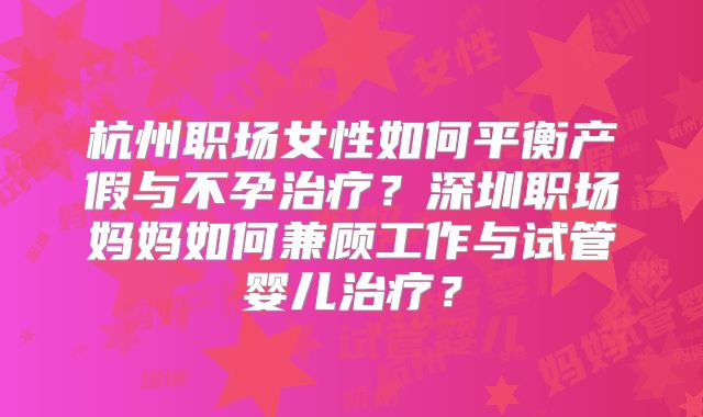 杭州职场女性如何平衡产假与不孕治疗？深圳职场妈妈如何兼顾工作与试管婴儿治疗？