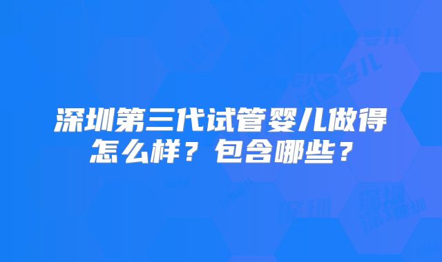 深圳第三代试管婴儿做得怎么样?包含哪些?
