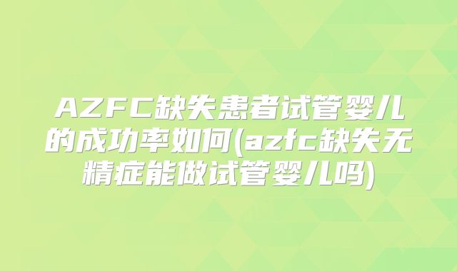 AZFC缺失患者试管婴儿的成功率如何(azfc缺失无精症能做试管婴儿吗)