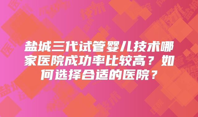 盐城三代试管婴儿技术哪家医院成功率比较高？如何选择合适的医院？