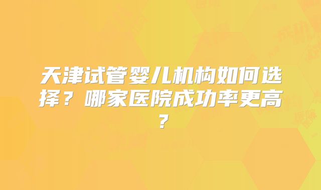 天津试管婴儿机构如何选择？哪家医院成功率更高？