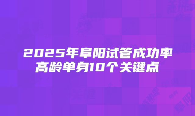 2025年阜阳试管成功率高龄单身10个关键点
