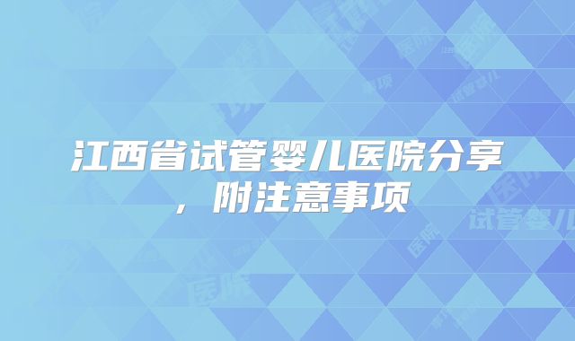江西省试管婴儿医院分享，附注意事项