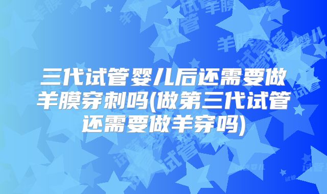 三代试管婴儿后还需要做羊膜穿刺吗(做第三代试管还需要做羊穿吗)