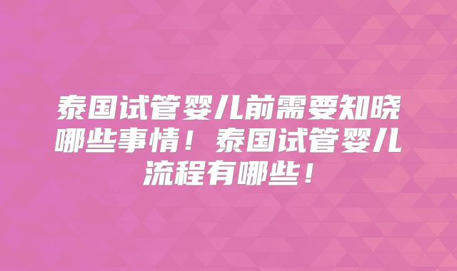 泰国试管婴儿前需要知晓哪些事情！泰国试管婴儿流程有哪些！