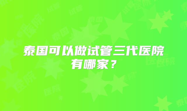 泰国可以做试管三代医院有哪家？