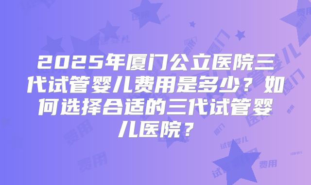 2025年厦门公立医院三代试管婴儿费用是多少？如何选择合适的三代试管婴儿医院？