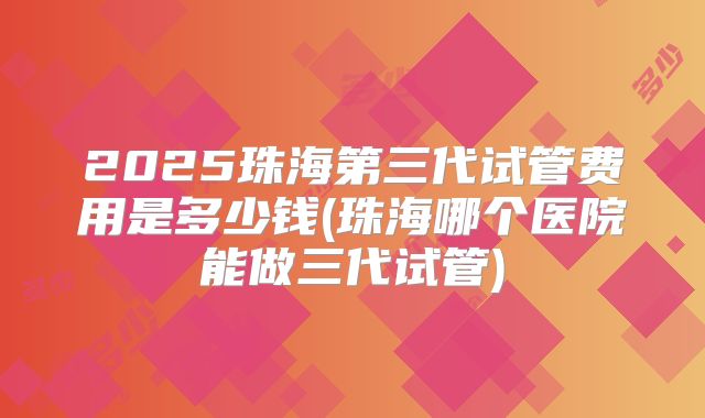 2025珠海第三代试管费用是多少钱(珠海哪个医院能做三代试管)