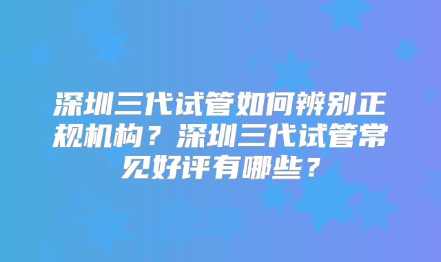 深圳三代试管如何辨别正规机构？深圳三代试管常见好评有哪些？