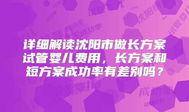详细解读沈阳市做长方案试管婴儿费用，长方案和短方案成功率有差别吗？