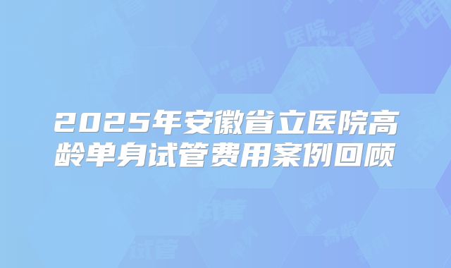 2025年安徽省立医院高龄单身试管费用案例回顾