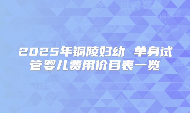 2025年铜陵妇幼 单身试管婴儿费用价目表一览