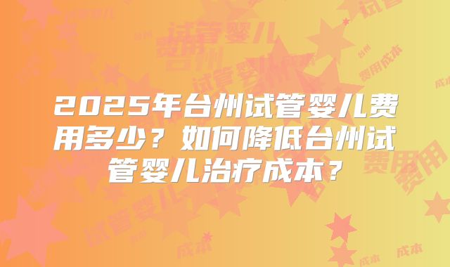 2025年台州试管婴儿费用多少?如何降低台州试管婴儿治疗成本?