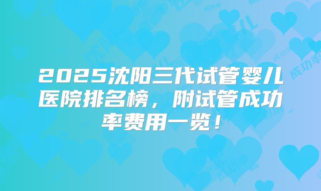 2025沈阳三代试管婴儿医院排名榜，附试管成功率费用一览！