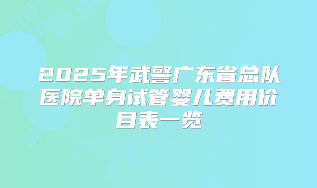 2025年武警广东省总队医院单身试管婴儿费用价目表一览