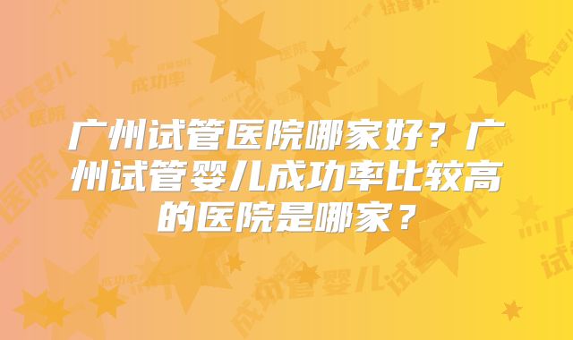 广州试管医院哪家好？广州试管婴儿成功率比较高的医院是哪家？