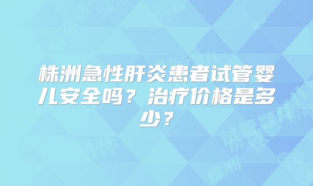 株洲急性肝炎患者试管婴儿安全吗？治疗价格是多少？
