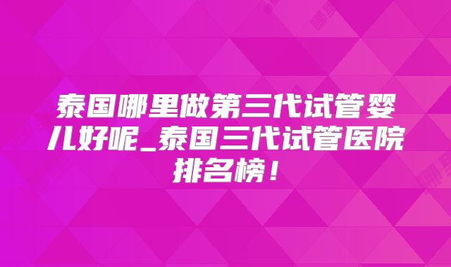 泰国哪里做第三代试管婴儿好呢_泰国三代试管医院排名榜！