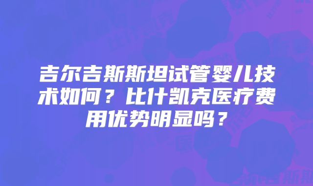 吉尔吉斯斯坦试管婴儿技术如何？比什凯克医疗费用优势明显吗？