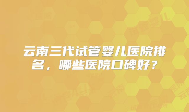 云南三代试管婴儿医院排名，哪些医院口碑好？