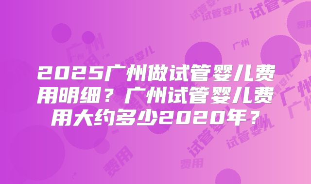 2025广州做试管婴儿费用明细？广州试管婴儿费用大约多少2020年？