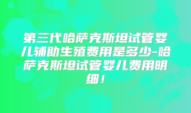 第三代哈萨克斯坦试管婴儿辅助生殖费用是多少-哈萨克斯坦试管婴儿费用明细！