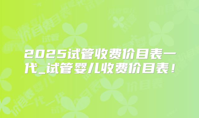2025试管收费价目表一代_试管婴儿收费价目表！