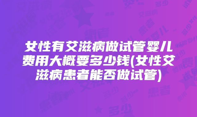 女性有艾滋病做试管婴儿费用大概要多少钱(女性艾滋病患者能否做试管)