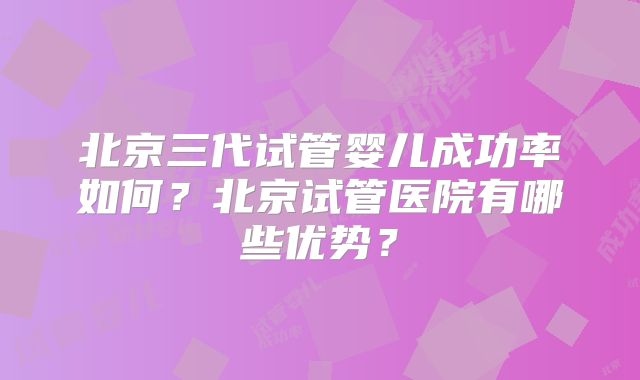 北京三代试管婴儿成功率如何？北京试管医院有哪些优势？